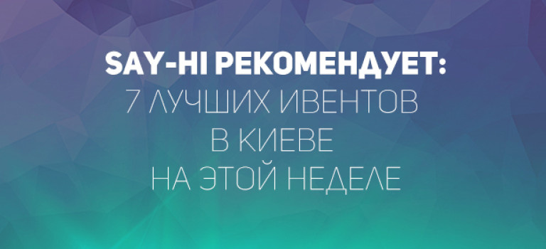 Say-hi рекомендует: 7 лучших ивентов в Киеве на этой неделе